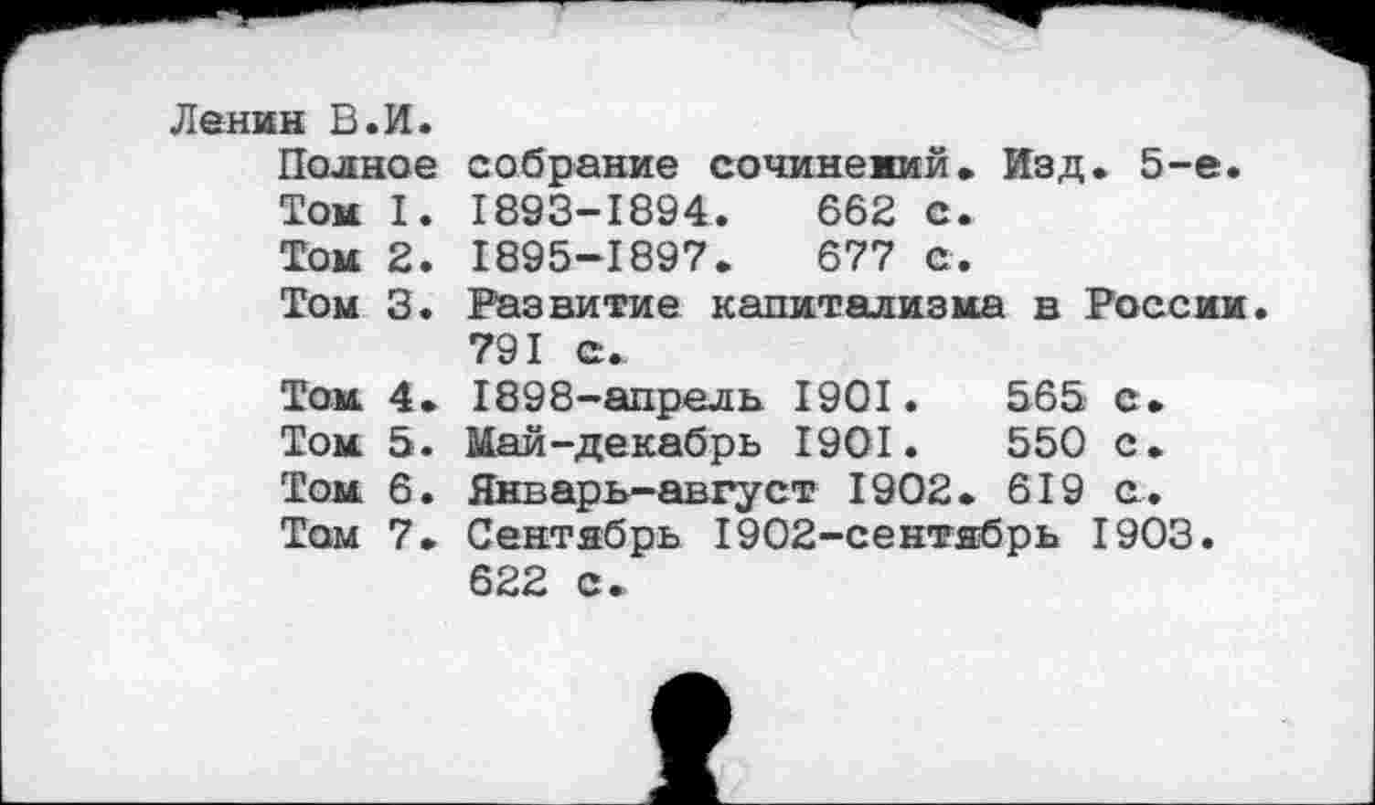 ﻿Ленин В.И.
Полное собрание сочинений» Изд. 5-е.
Том I. 1893-1894.	662 с.
Том 2. 1895-1897.	677 е.
Том 3. Развитие капитализма в России 791 с.
Том 4. 1898-апрель 1901.	565 с.
Том 5. Май-декабрь 1901.	550 с.
Том 6. Январь-август 1902. 619 с.
Том 7. Сентябрь 1902-сентябрь 1903.
622 с.